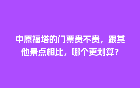 中原福塔的门票贵不贵，跟其他景点相比，哪个更划算？