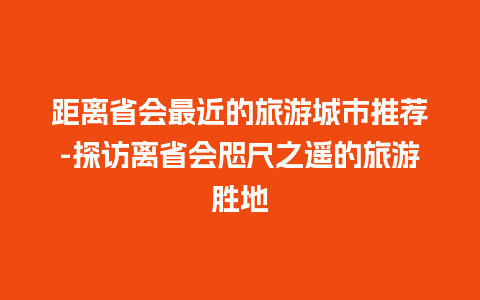 距离省会最近的旅游城市推荐-探访离省会咫尺之遥的旅游胜地