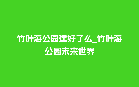 竹叶海公园建好了么_竹叶海公园未来世界