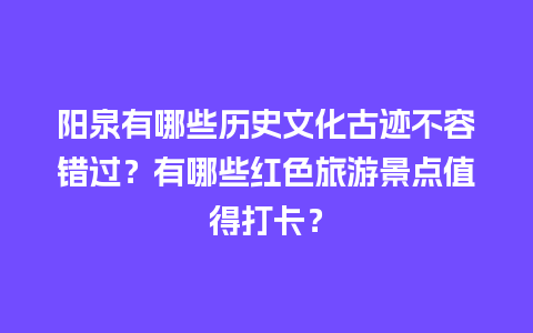 阳泉有哪些历史文化古迹不容错过？有哪些红色旅游景点值得打卡？