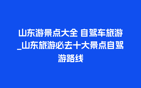 山东游景点大全 自驾车旅游_山东旅游必去十大景点自驾游路线