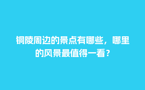 铜陵周边的景点有哪些，哪里的风景最值得一看？