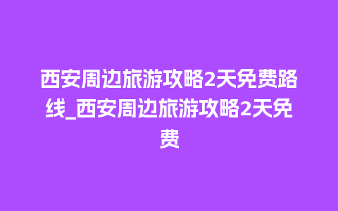 西安周边旅游攻略2天免费路线_西安周边旅游攻略2天免费