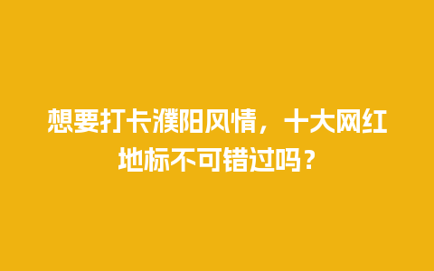 想要打卡濮阳风情，十大网红地标不可错过吗？