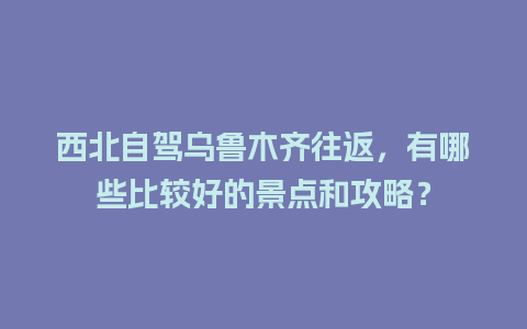 西北自驾乌鲁木齐往返，有哪些比较好的景点和攻略？