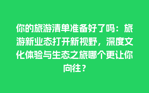 你的旅游清单准备好了吗：旅游新业态打开新视野，深度文化体验与生态之旅哪个更让你向往？