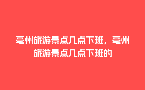 亳州旅游景点几点下班，亳州旅游景点几点下班的