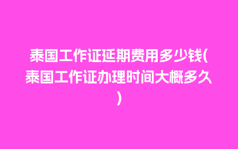 泰国工作证延期费用多少钱(泰国工作证办理时间大概多久)