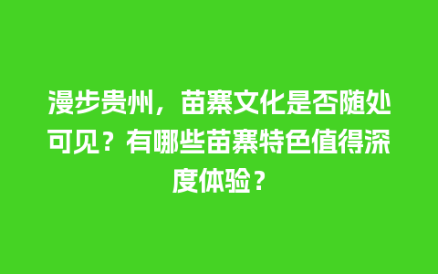 漫步贵州，苗寨文化是否随处可见？有哪些苗寨特色值得深度体验？