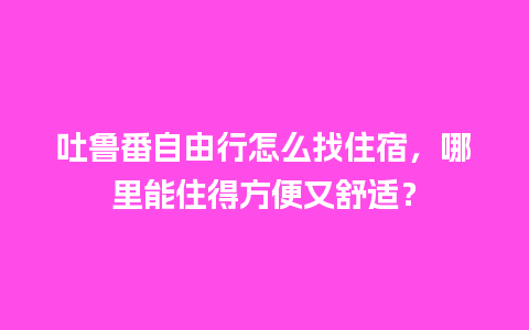 吐鲁番自由行怎么找住宿，哪里能住得方便又舒适？