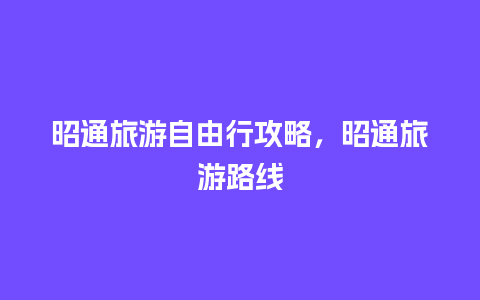 昭通旅游自由行攻略，昭通旅游路线