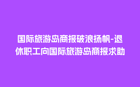 国际旅游岛商报破浪扬帆-退休职工向国际旅游岛商报求助