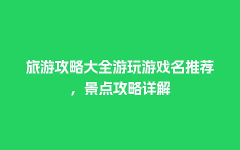 旅游攻略大全游玩游戏名推荐，景点攻略详解