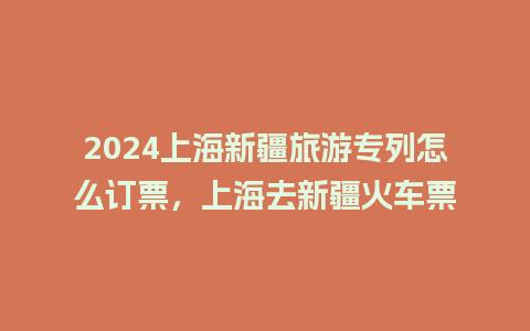 2024上海新疆旅游专列怎么订票，上海去新疆火车票