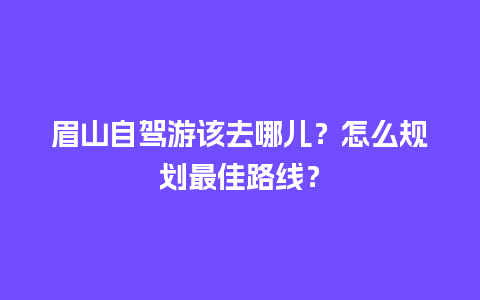 眉山自驾游该去哪儿？怎么规划最佳路线？