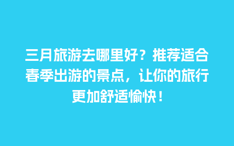 三月旅游去哪里好？推荐适合春季出游的景点，让你的旅行更加舒适愉快！