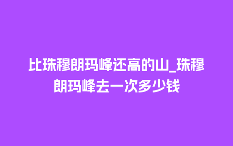 比珠穆朗玛峰还高的山_珠穆朗玛峰去一次多少钱