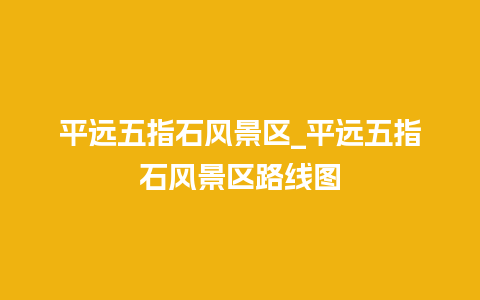 平远五指石风景区_平远五指石风景区路线图