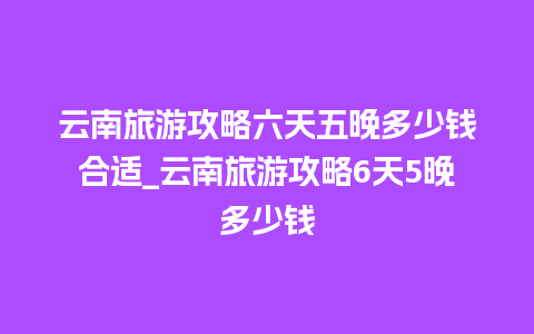 云南旅游攻略六天五晚多少钱合适_云南旅游攻略6天5晚多少钱