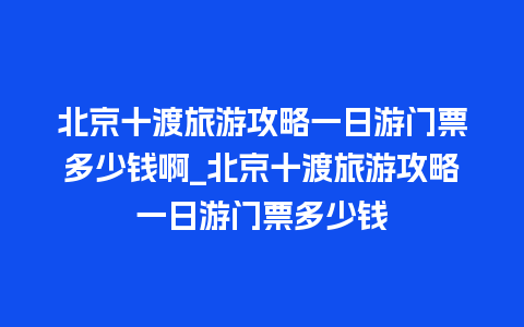 北京十渡旅游攻略一日游门票多少钱啊_北京十渡旅游攻略一日游门票多少钱