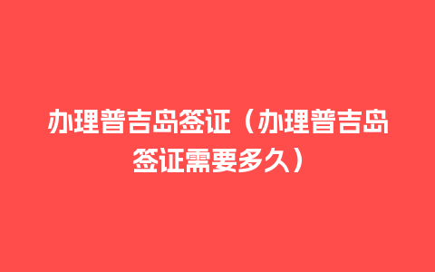 办理普吉岛签证（办理普吉岛签证需要多久）