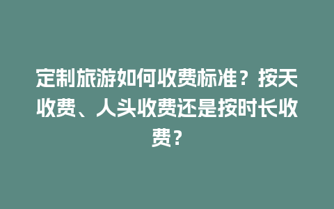 定制旅游如何收费标准？按天收费、人头收费还是按时长收费？