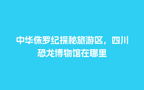 中华侏罗纪探秘旅游区，四川恐龙博物馆在哪里