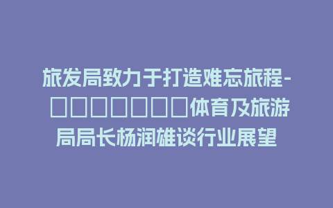 旅发局致力于打造难忘旅程- культур体育及旅游局局长杨润雄谈行业展望