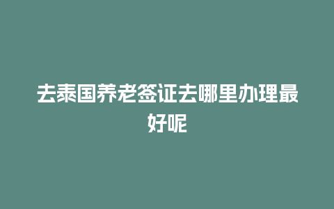 去泰国养老签证去哪里办理最好呢