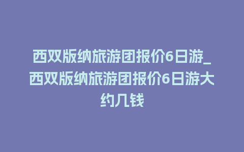 西双版纳旅游团报价6日游_西双版纳旅游团报价6日游大约几钱