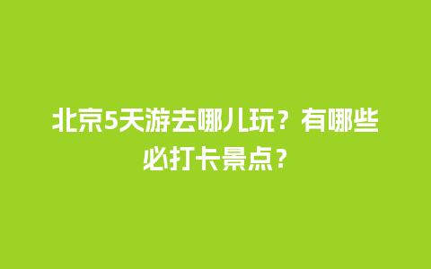 北京5天游去哪儿玩？有哪些必打卡景点？