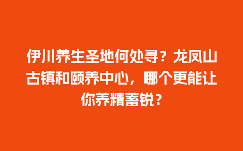 伊川养生圣地何处寻？龙凤山古镇和颐养中心，哪个更能让你养精蓄锐？