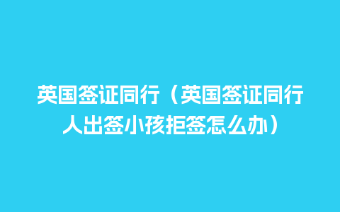 英国签证同行（英国签证同行人出签小孩拒签怎么办）