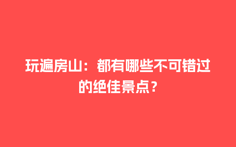 玩遍房山：都有哪些不可错过的绝佳景点？