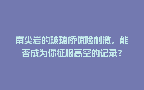 南尖岩的玻璃桥惊险刺激，能否成为你征服高空的记录？