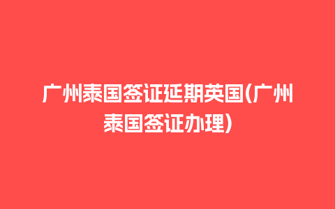 广州泰国签证延期英国(广州泰国签证办理)