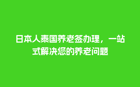 日本人泰国养老签办理，一站式解决您的养老问题