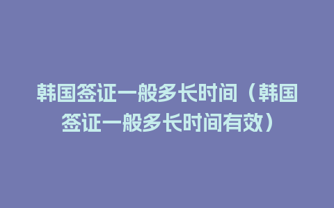 韩国签证一般多长时间（韩国签证一般多长时间有效）