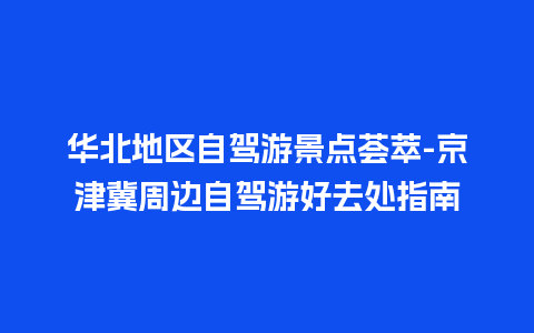 华北地区自驾游景点荟萃-京津冀周边自驾游好去处指南