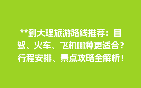 **到大理旅游路线推荐：自驾、火车、飞机哪种更适合？行程安排、景点攻略全解析！