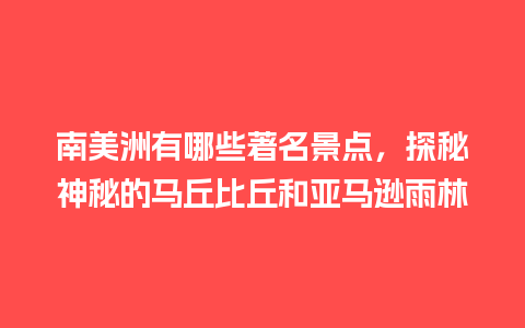 南美洲有哪些著名景点，探秘神秘的马丘比丘和亚马逊雨林