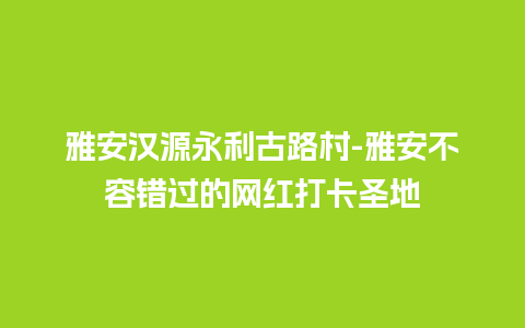 雅安汉源永利古路村-雅安不容错过的网红打卡圣地