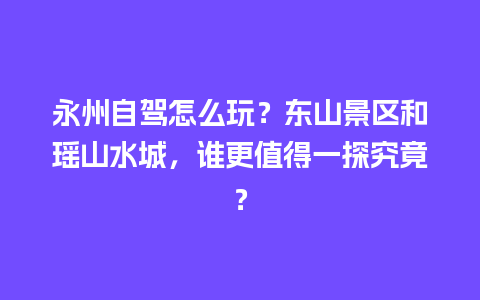 永州自驾怎么玩？东山景区和瑶山水城，谁更值得一探究竟？