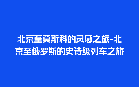 北京至莫斯科的灵感之旅-北京至俄罗斯的史诗级列车之旅