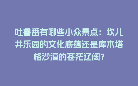 吐鲁番有哪些小众景点：坎儿井乐园的文化底蕴还是库木塔格沙漠的苍茫辽阔？