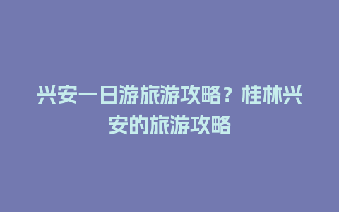 兴安一日游旅游攻略？桂林兴安的旅游攻略