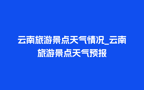 云南旅游景点天气情况_云南旅游景点天气预报