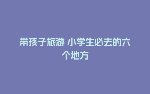 带孩子旅游 小学生必去的六个地方