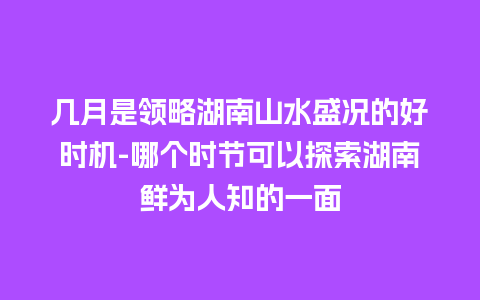 几月是领略湖南山水盛况的好时机-哪个时节可以探索湖南鲜为人知的一面