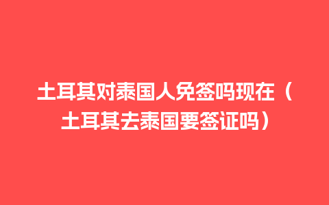 土耳其对泰国人免签吗现在（土耳其去泰国要签证吗）